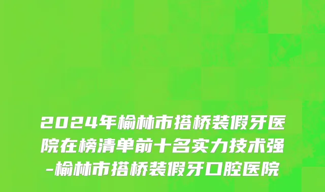 2024年榆林市搭桥装假牙医院在榜清单前十名实力技术强-榆林市搭桥装假牙口腔医院