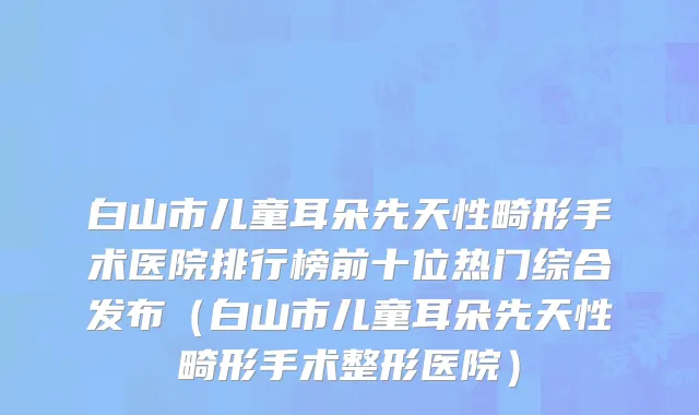 白山市儿童耳朵先天性畸形手术医院排行榜前十位热门综合发布（白山市儿童耳朵先天性畸形手术整形医院）