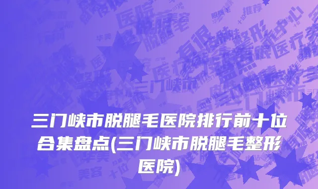 三门峡市脱腿毛医院排行前十位合集盘点(三门峡市脱腿毛整形医院)
