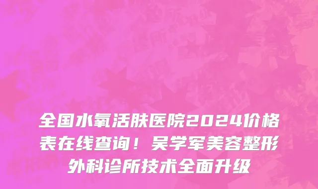 全国水氧活肤医院2024价格表在线查询!吴学军美容整形外科诊所技术全面升级
