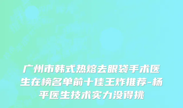 广州市韩式热熔去眼袋手术医生在榜名单前十佳王炸推荐-杨平医生技术实力没得挑