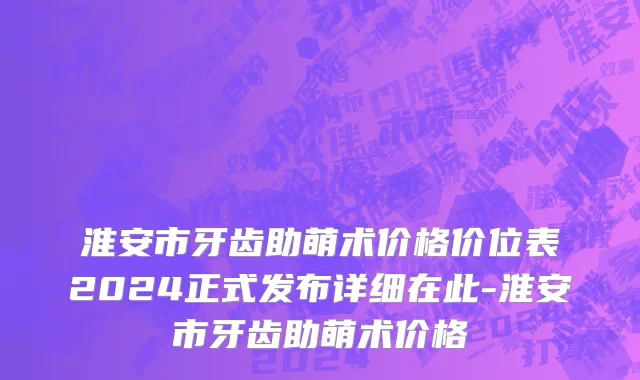 淮安市牙齿助萌术价格价位表2024正式发布详细在此-淮安市牙齿助萌术价格