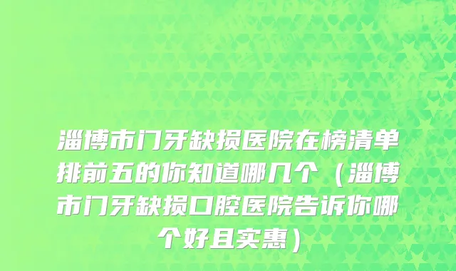 淄博市门牙缺损医院在榜清单排前五的你知道哪几个（淄博市门牙缺损口腔医院告诉你哪个好且实惠）