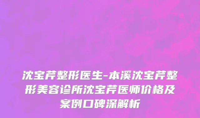 沈宝芹整形医生-本溪沈宝芹整形美容诊所沈宝芹医师价格及案例口碑深解析