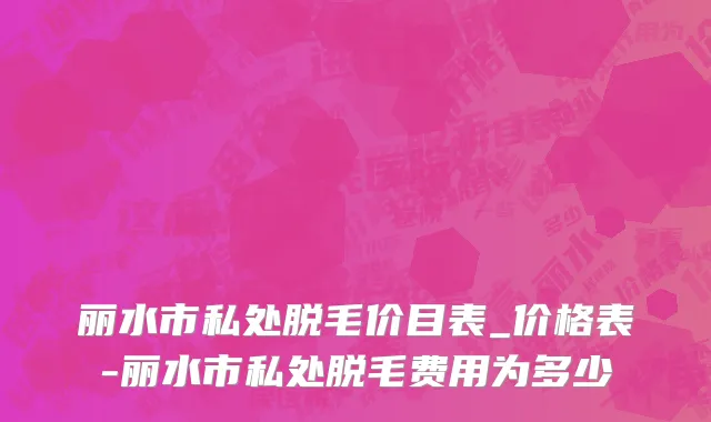 丽水市私处脱毛价目表_价格表-丽水市私处脱毛费用为多少