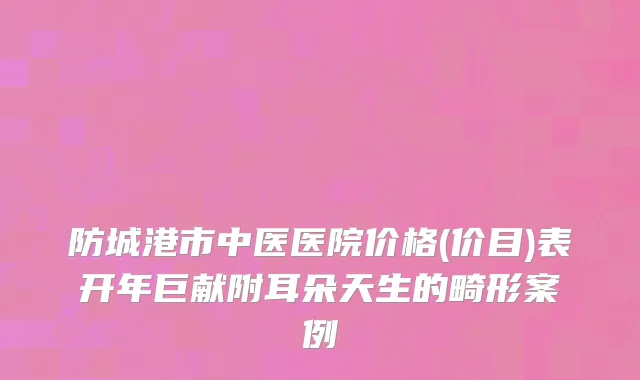 防城港市中医医院价格(价目)表开年巨献附耳朵天生的畸形案例