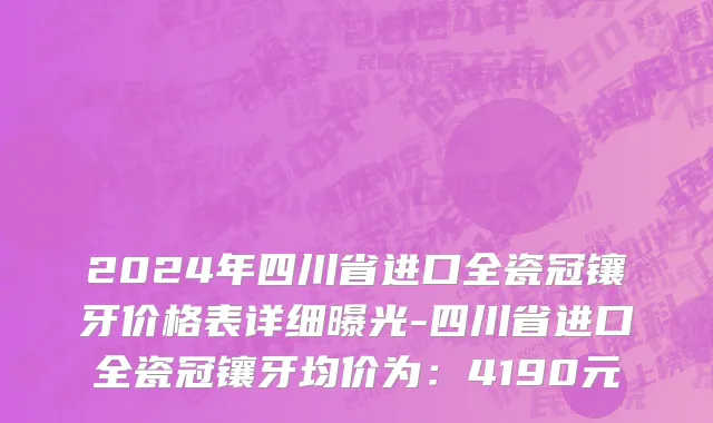 2024年四川省进口全瓷冠镶牙价格表详细曝光-四川省进口全瓷冠镶牙均价为：4190元