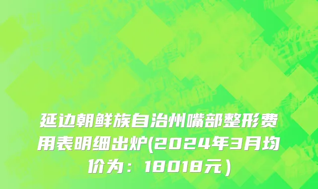 延边朝鲜族自治州嘴部整形费用表明细出炉(2024年3月均价为：18018元）