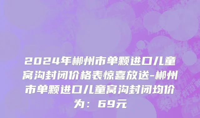 2024年郴州市单颗进口儿童窝沟封闭价格表惊喜放送-郴州市单颗进口儿童窝沟封闭均价为：69元