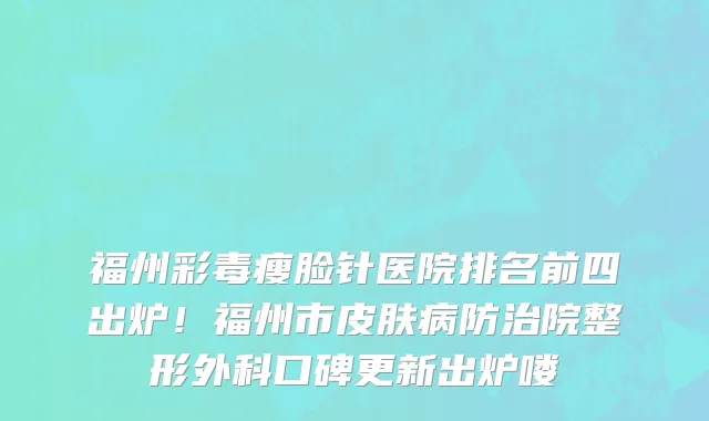 福州彩毒瘦脸针医院排名前四出炉!福州市皮肤病防治院整形外科口碑更新出炉喽