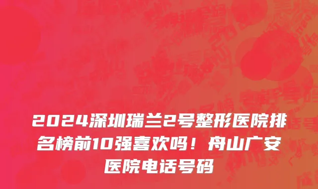 2024深圳瑞兰2号整形医院排名榜前10强喜欢吗!舟山广安医院电话号码