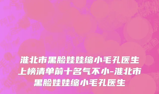 淮北市黑脸娃娃缩小毛孔医生上榜清单前十名气不小-淮北市黑脸娃娃缩小毛孔医生