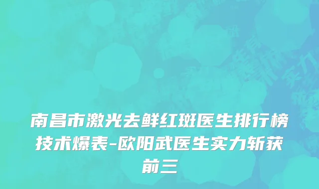 南昌市激光去鲜红斑医生排行榜技术爆表-欧阳武医生实力斩获前三