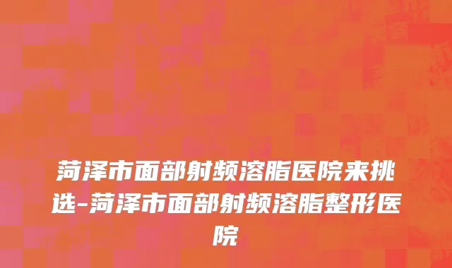 菏泽市面部射频溶脂医院来挑选-菏泽市面部射频溶脂整形医院