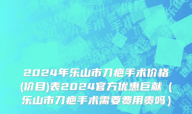 2024年乐山市刀疤手术价格(价目)表2024官方优惠巨献（乐山市刀疤手术需要费用贵吗）