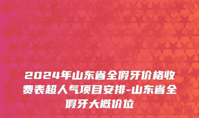 2024年山东省全假牙价格收费表超人气项目安排-山东省全假牙大概价位