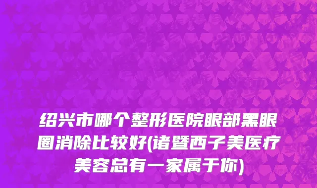 绍兴市哪个整形医院眼部黑眼圈消除比较好(诸暨西子美医疗美容总有一家属于你)