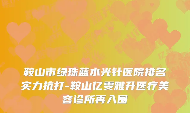 鞍山市绿珠蓝水光针医院排名实力抗打-鞍山亿雯雅升医疗美容诊所再入围
