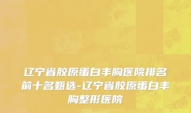 辽宁省胶原蛋白丰胸医院排名前十名甄选-辽宁省胶原蛋白丰胸整形医院