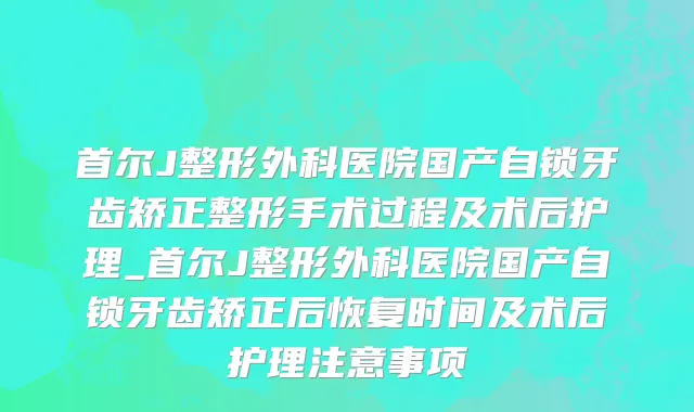 首尔J整形外科医院国产自锁牙齿矫正整形手术过程及术后护理_首尔J整形外科医院国产自锁牙齿矫正后恢复时间及术后护理注意事项