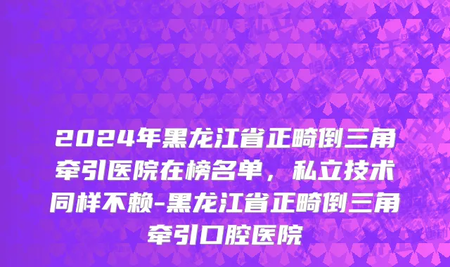 2024年黑龙江省正畸倒三角牵引医院在榜名单，私立技术同样不赖-黑龙江省正畸倒三角牵引口腔医院