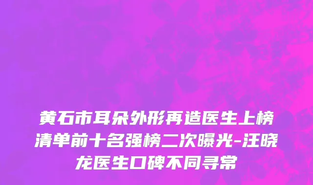 黄石市耳朵外形再造医生上榜清单前十名强榜二次曝光-汪晓龙医生口碑不同寻常