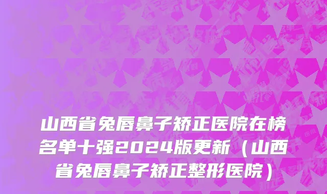山西省兔唇鼻子矫正医院在榜名单十强2024版更新（山西省兔唇鼻子矫正整形医院）