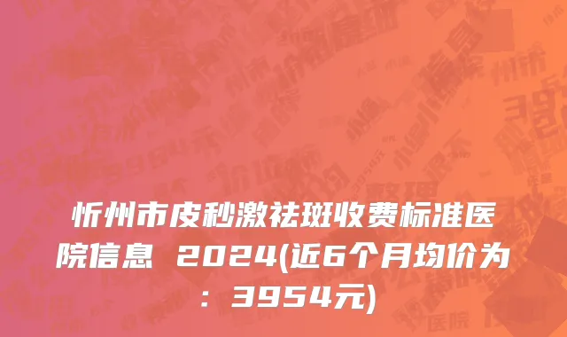 忻州市皮秒激祛斑收费标准医院信息 2024(近6个月均价为：3954元)
