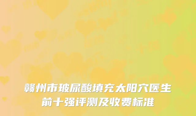 赣州市玻尿酸填充太阳穴医生前十强评测及收费标准