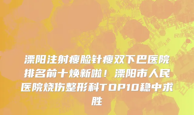 溧阳注射瘦脸针瘦双下巴医院排名前十焕新啦!溧阳市人民医院烧伤整形科TOP10稳中求胜