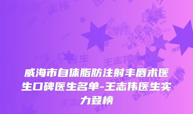 威海市自体脂肪注射丰唇术医生口碑医生名单-王志伟医生实力登榜