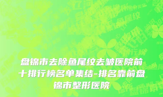 盘锦市去除鱼尾纹去皱医院前十排行榜名单集结-排名靠前盘锦市整形医院