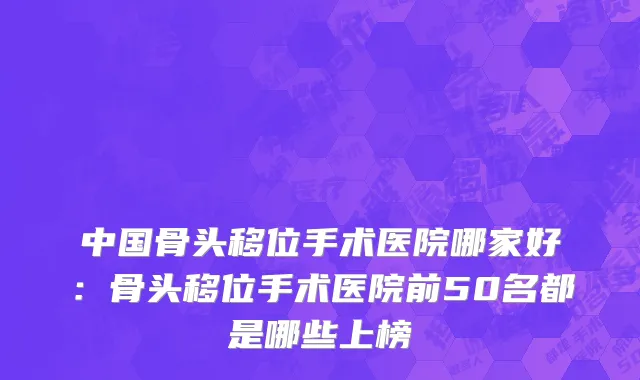 中国骨头移位手术医院哪家好：骨头移位手术医院前50名都是哪些上榜