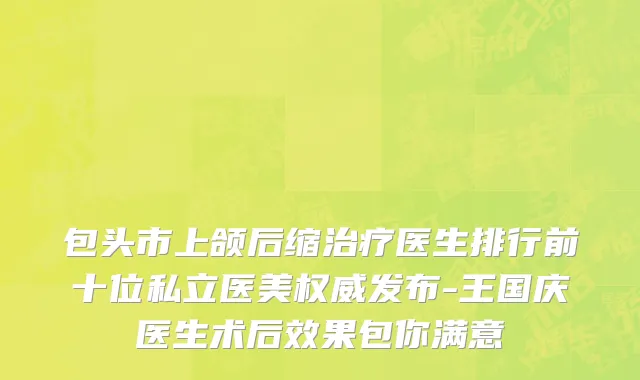 包头市上颌后缩治疗医生排行前十位私立医美权威发布-王国庆医生术后效果包你满意