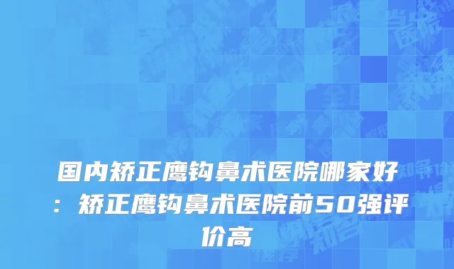 国内矫正鹰钩鼻术医院哪家好：矫正鹰钩鼻术医院前50强评价高