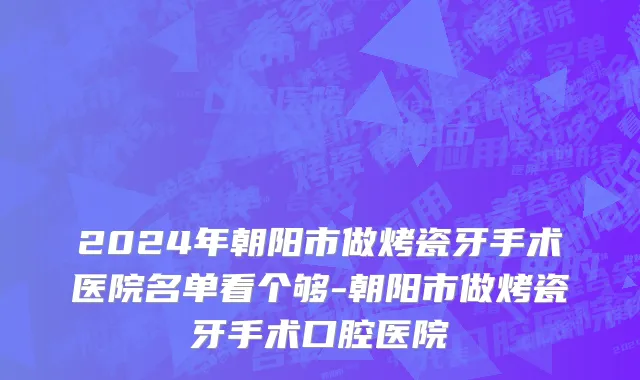 2024年朝阳市做烤瓷牙手术医院名单看个够-朝阳市做烤瓷牙手术口腔医院
