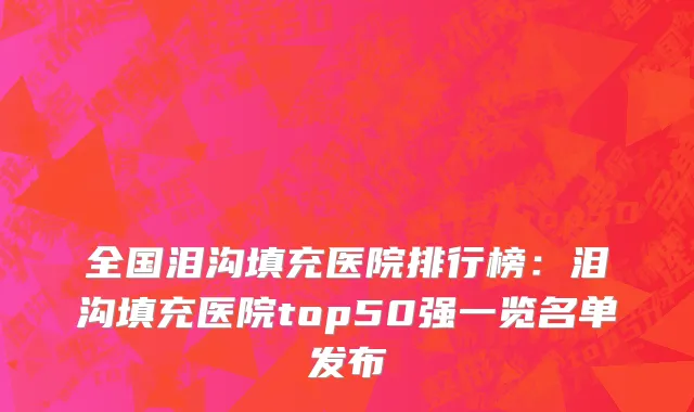 全国泪沟填充医院排行榜：泪沟填充医院top50强一览名单发布