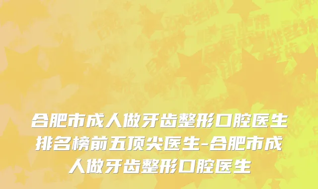 合肥市成人做牙齿整形口腔医生排名榜前五顶尖医生-合肥市成人做牙齿整形口腔医生