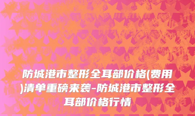 防城港市整形全耳部价格(费用)清单重磅来袭-防城港市整形全耳部价格行情