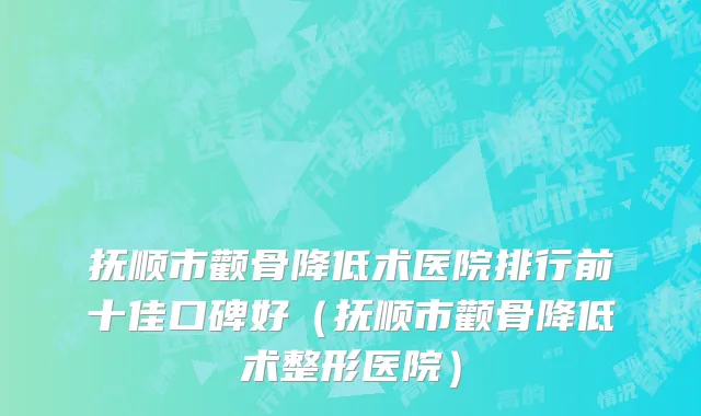抚顺市颧骨降低术医院排行前十佳口碑好（抚顺市颧骨降低术整形医院）