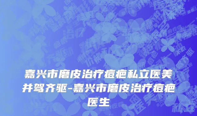 嘉兴市磨皮治疗痘疤私立医美并驾齐驱-嘉兴市磨皮治疗痘疤医生