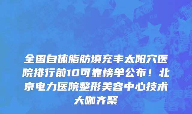 全国自体脂肪填充丰太阳穴医院排行前10可靠榜单公布!北京电力医院整形美容中心技术大咖齐聚