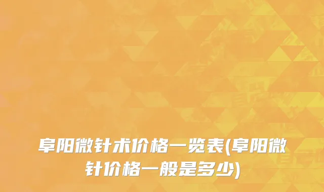 阜阳微针术价格一览表(阜阳微针价格一般是多少)