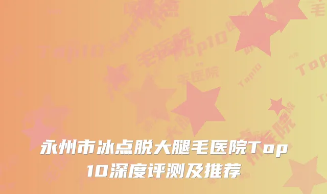 永州市冰点脱大腿毛医院Top10深度评测及推荐