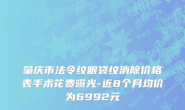 肇庆市法令纹眼袋纹消除价格表手术花费曝光-近8个月均价为6992元