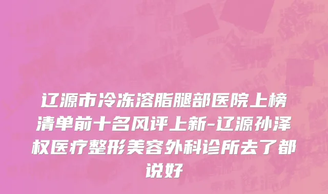 辽源市冷冻溶脂腿部医院上榜清单前十名风评上新-辽源孙泽权医疗整形美容外科诊所去了都说好