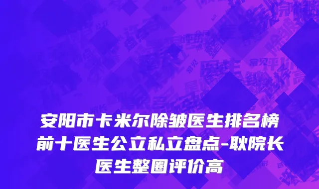 安阳市卡米尔除皱医生排名榜前十医生公立私立盘点-耿院长医生整圈评价高
