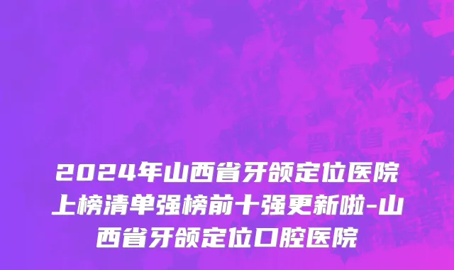 2024年山西省牙颌定位医院上榜清单强榜前十强更新啦-山西省牙颌定位口腔医院