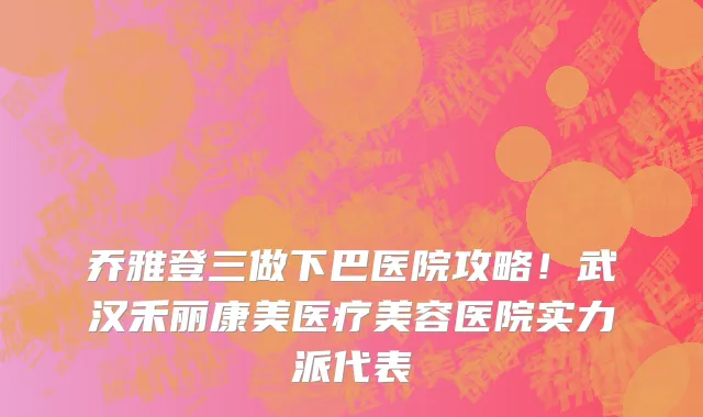 乔雅登三做下巴医院攻略！武汉禾丽康美医疗美容医院实力派代表