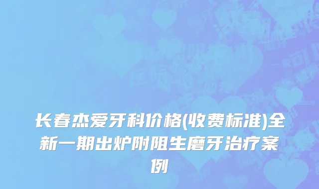 长春杰爱牙科价格(收费标准)全新一期出炉附阻生磨牙治疗案例